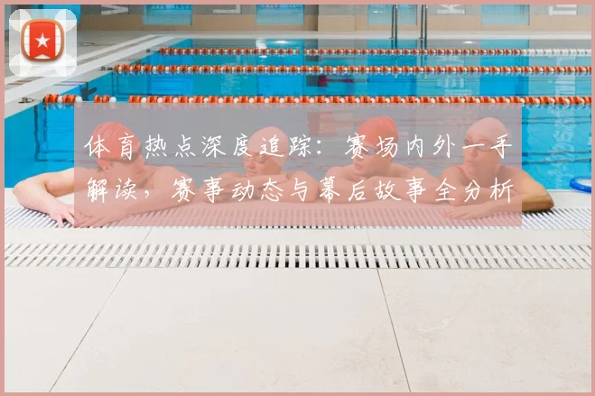 体育热点深度追踪：赛场内外一手解读，赛事动态与幕后故事全分析