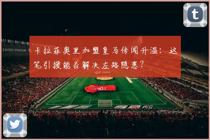 卡拉菲奥里加盟皇马传闻升温：这笔引援能否解决左路隐患？