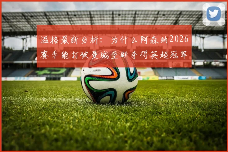 温格最新分析：为什么阿森纳2026赛季能打破曼城垄断夺得英超冠军？竞争对手状态走势全解析