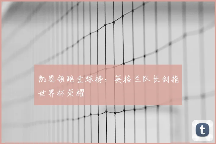 凯恩领跑金球榜,英格兰队长剑指世界杯荣耀