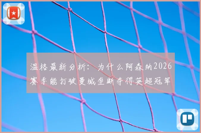 温格最新分析：为什么阿森纳2026赛季能打破曼城垄断夺得英超冠军？竞争对手状态走势全解析